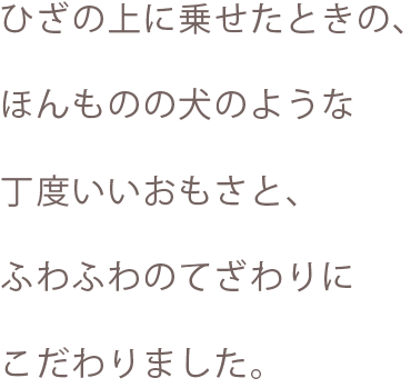 ひざの上に乗せた時の、ほんものの犬のような丁度いい重さと、ふわふわのてざわりにこだわりました。